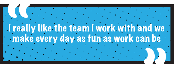 I really like the team I work with and we make every day as fun as work can be