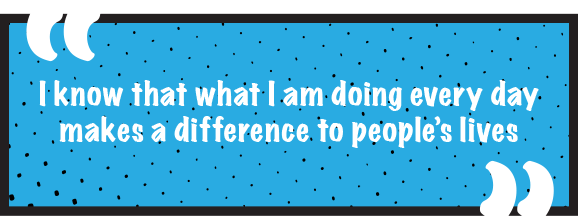 I know that what I am doing every day makes a difference to people’s lives